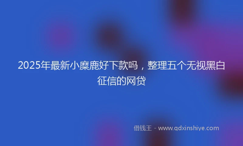 2025年最新小糜鹿好下款吗，整理五个无视黑白征信的网贷