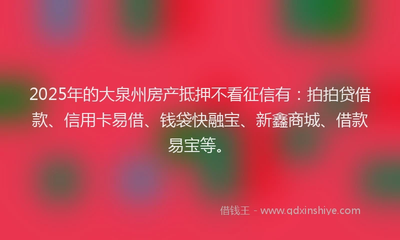 2025年的大泉州房产抵押不看征信有：拍拍贷借款、信用卡易借、钱袋快融宝、新鑫商城、借款易宝等。