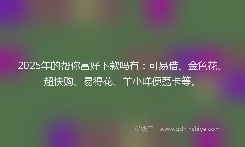 2025年的帮你富好下款吗有：可易借、金色花、超快购、易得花、羊小咩便荔卡等。