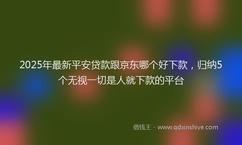 2025年最新平安贷款跟京东哪个好下款，归纳5个无视一切是人就下款的平台