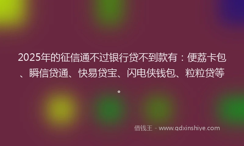 2025年的征信通不过银行贷不到款有：便荔卡包、瞬信贷通、快易贷宝、闪电侠钱包、粒粒贷等。