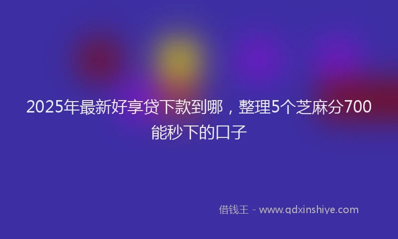 2025年最新好享贷下款到哪，整理5个芝麻分700能秒下的口子