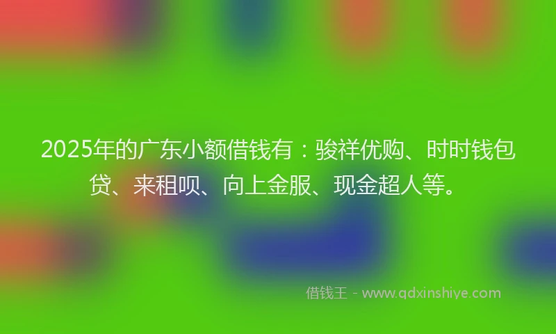 2025年的广东小额借钱有：骏祥优购、时时钱包贷、来租呗、向上金服、现金超人等。