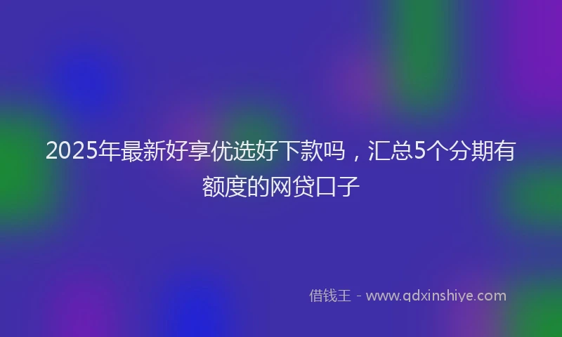 2025年最新好享优选好下款吗，汇总5个分期有额度的网贷口子