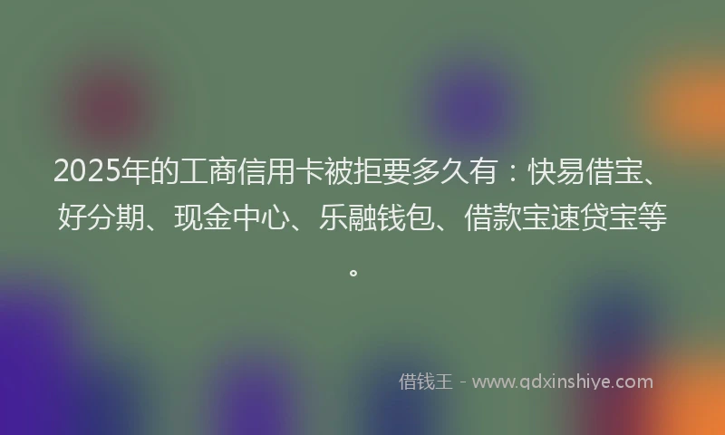 2025年的工商信用卡被拒要多久有：快易借宝、好分期、现金中心、乐融钱包、借款宝速贷宝等。