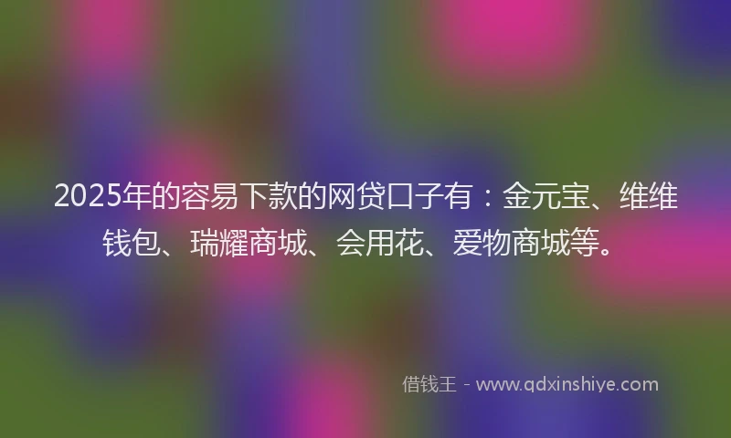 2025年的容易下款的网贷口子有：金元宝、维维钱包、瑞耀商城、会用花、爱物商城等。
