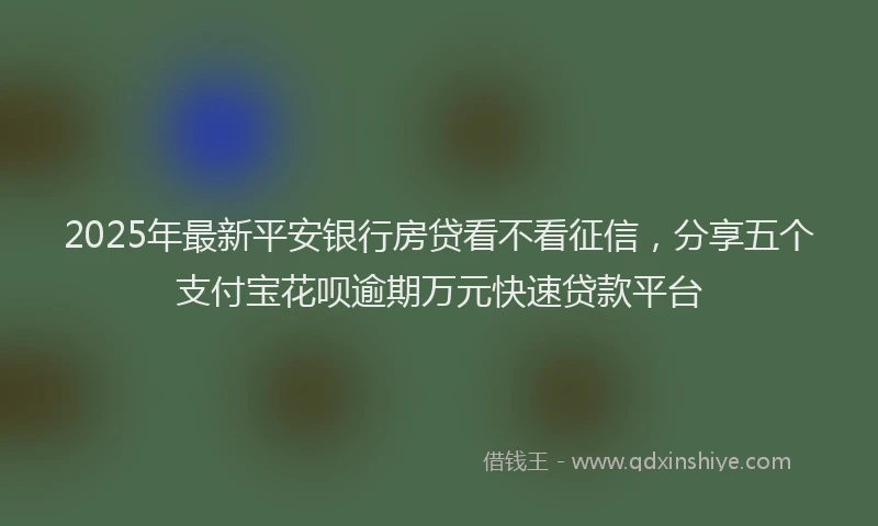 2025年最新平安银行房贷看不看征信，分享五个支付宝花呗逾期万元快速贷款平台