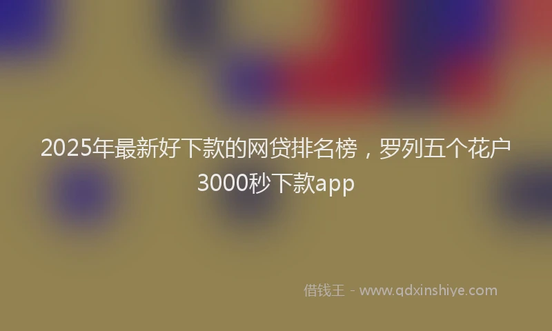 2025年最新好下款的网贷排名榜，罗列五个花户3000秒下款app