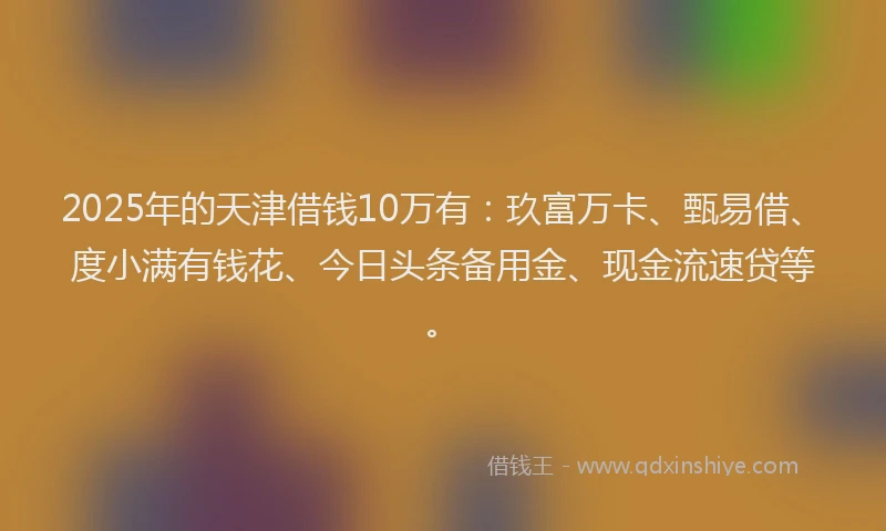 2025年的天津借钱10万有：玖富万卡、甄易借、度小满有钱花、今日头条备用金、现金流速贷等。