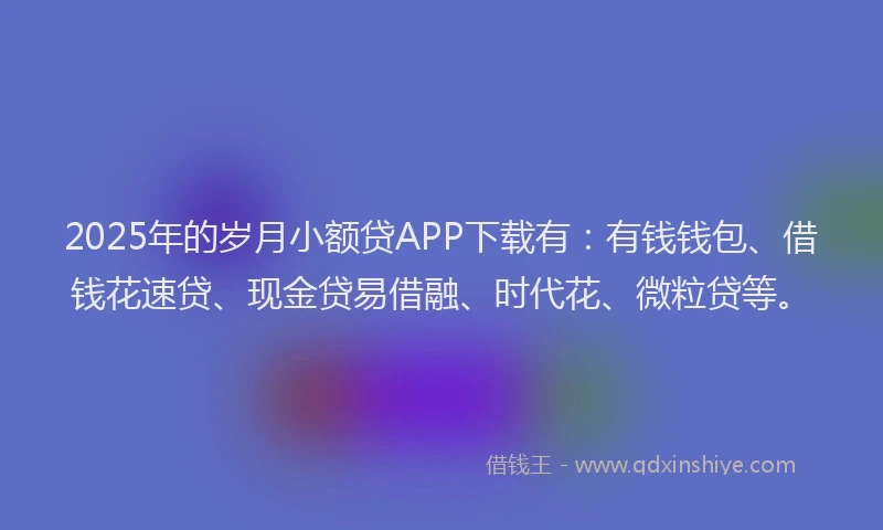 2025年的岁月小额贷APP下载有：有钱钱包、借钱花速贷、现金贷易借融、时代花、微粒贷等。