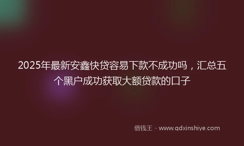 2025年最新安鑫快贷容易下款不成功吗，汇总五个黑户成功获取大额贷款的口子