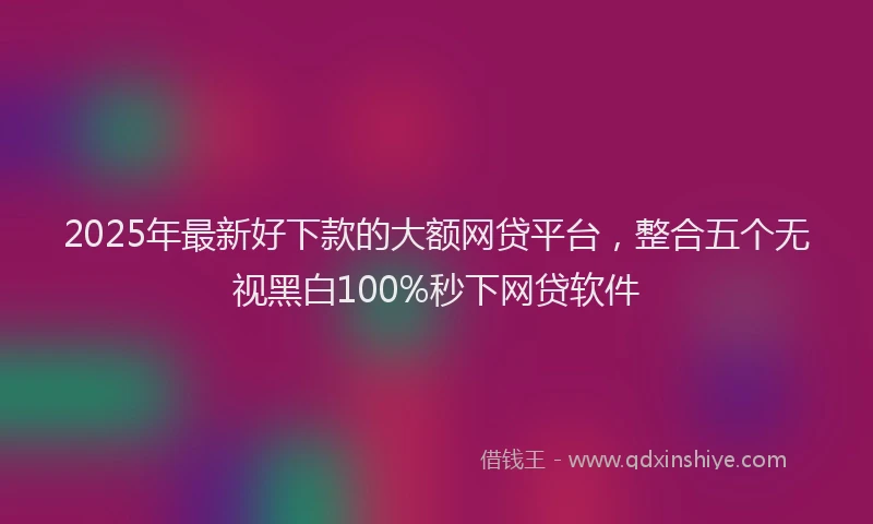 2025年最新好下款的大额网贷平台，整合五个无视黑白100%秒下网贷软件
