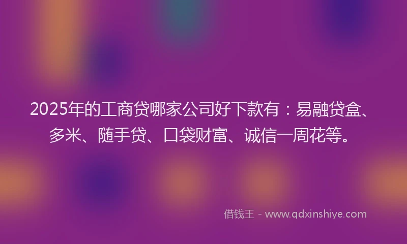 2025年的工商贷哪家公司好下款有：易融贷盒、多米、随手贷、口袋财富、诚信一周花等。