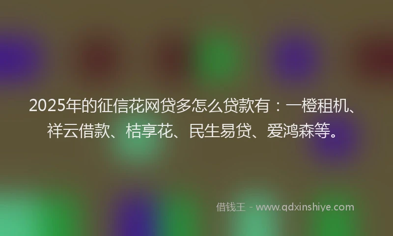 2025年的征信花网贷多怎么贷款有：一橙租机、祥云借款、桔享花、民生易贷、爱鸿森等。
