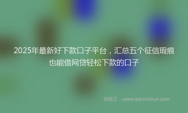 2025年最新好下款口子平台，汇总五个征信瑕疵也能借网贷轻松下款的口子