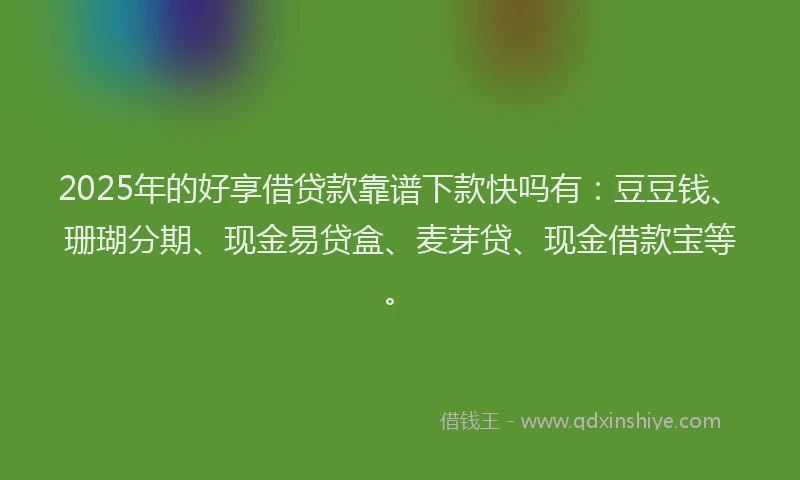 2025年的好享借贷款靠谱下款快吗有：豆豆钱、珊瑚分期、现金易贷盒、麦芽贷、现金借款宝等。