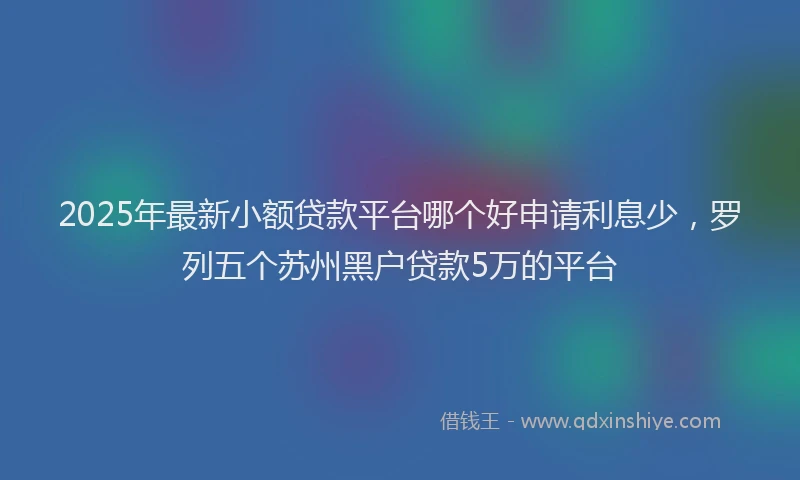 2025年最新小额贷款平台哪个好申请利息少，罗列五个苏州黑户贷款5万的平台