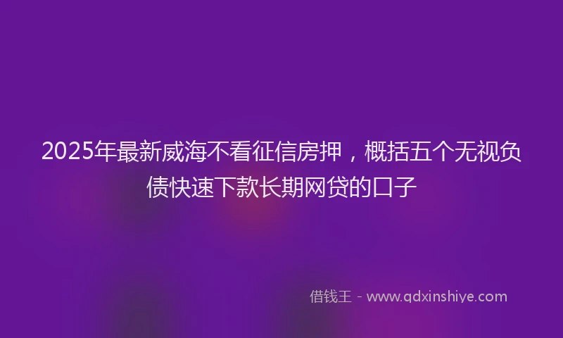 2025年最新威海不看征信房押，概括五个无视负债快速下款长期网贷的口子