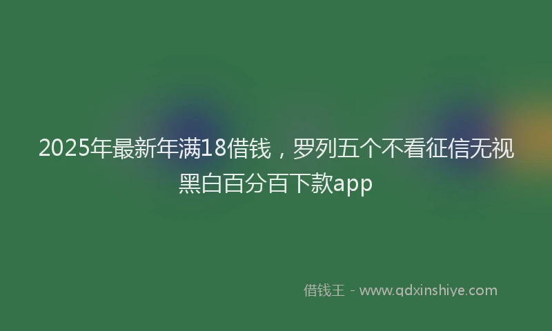2025年最新年满18借钱，罗列五个不看征信无视黑白百分百下款app