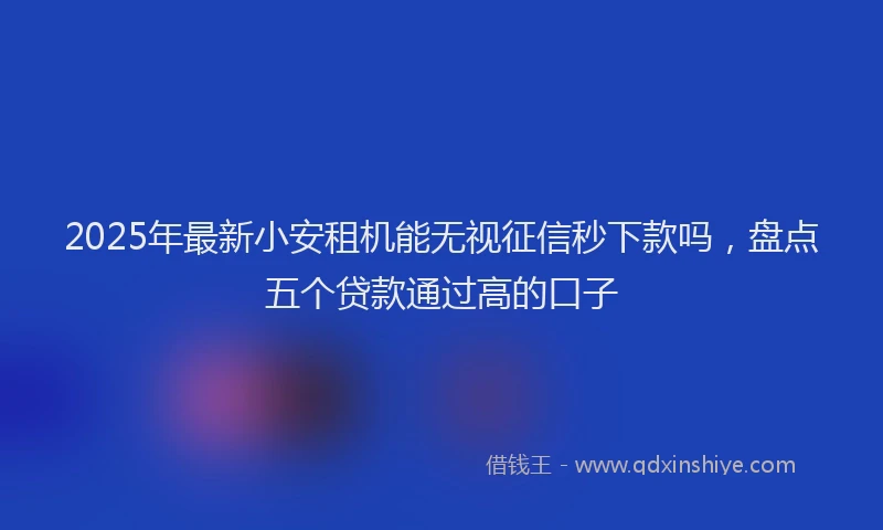2025年最新小安租机能无视征信秒下款吗，盘点五个贷款通过高的口子