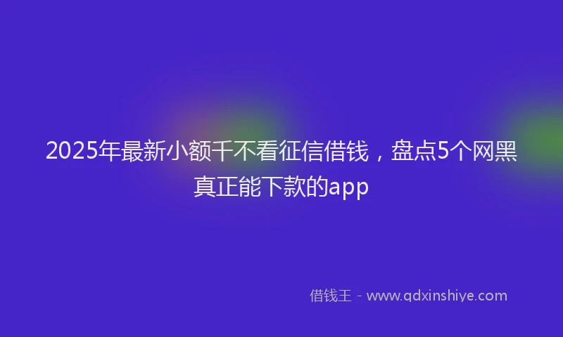 2025年最新小额千不看征信借钱，盘点5个网黑真正能下款的app