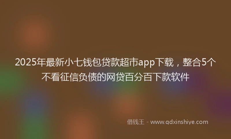 2025年最新小七钱包贷款超市app下载，整合5个不看征信负债的网贷百分百下款软件