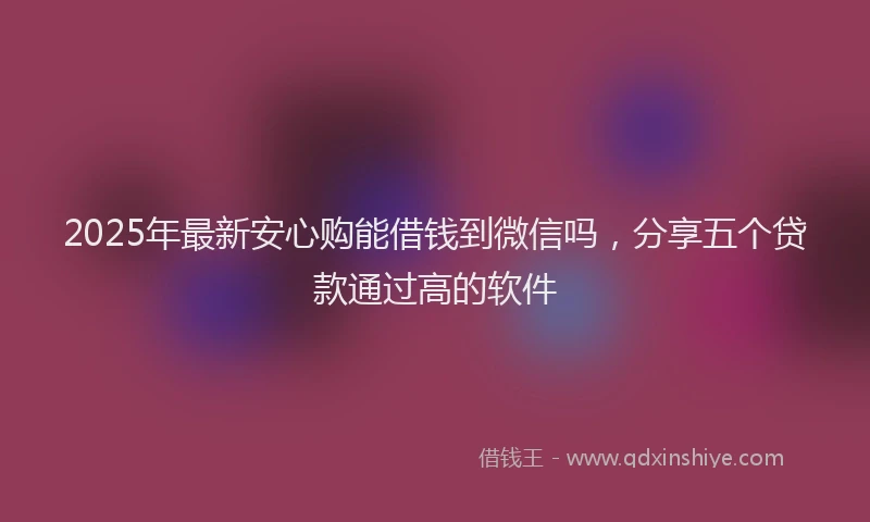 2025年最新安心购能借钱到微信吗，分享五个贷款通过高的软件