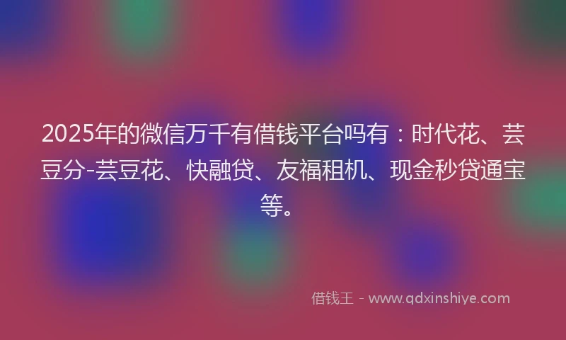 2025年的微信万千有借钱平台吗有：时代花、芸豆分-芸豆花、快融贷、友福租机、现金秒贷通宝等。