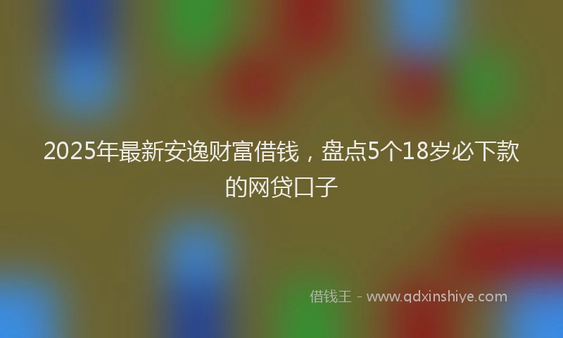 2025年最新安逸财富借钱，盘点5个18岁必下款的网贷口子
