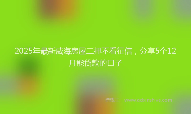 2025年最新威海房屋二押不看征信，分享5个12月能贷款的口子
