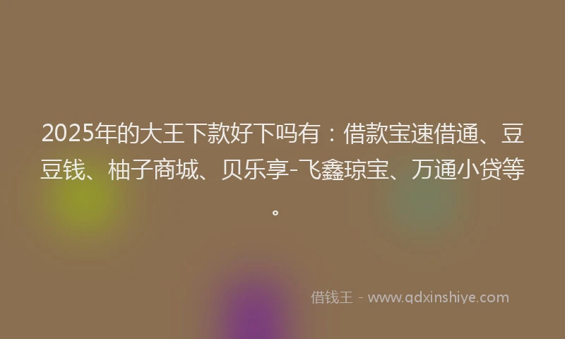 2025年的大王下款好下吗有：借款宝速借通、豆豆钱、柚子商城、贝乐享-飞鑫琼宝、万通小贷等。