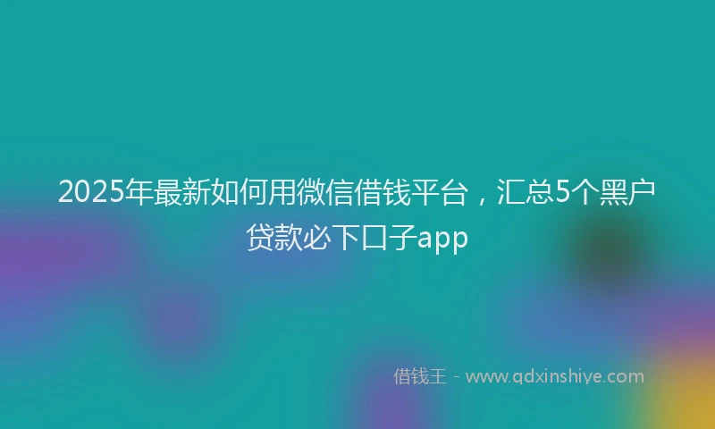 2025年最新如何用微信借钱平台，汇总5个黑户贷款必下口子app