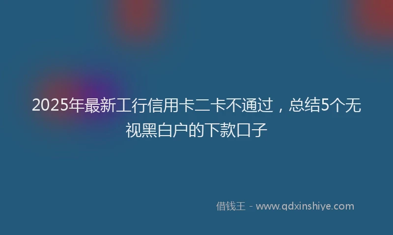 2025年最新工行信用卡二卡不通过，总结5个无视黑白户的下款口子
