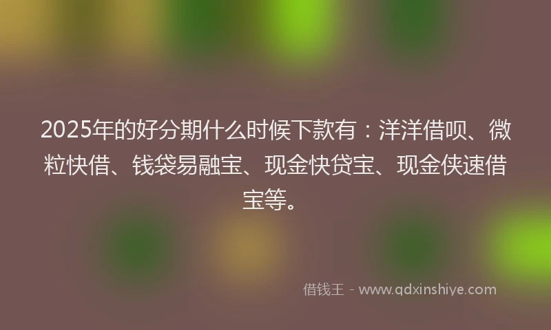2025年的好分期什么时候下款有：洋洋借呗、微粒快借、钱袋易融宝、现金快贷宝、现金侠速借宝等。
