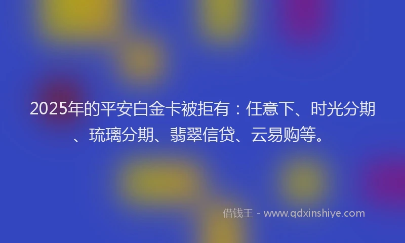 2025年的平安白金卡被拒有：任意下、时光分期、琉璃分期、翡翠信贷、云易购等。