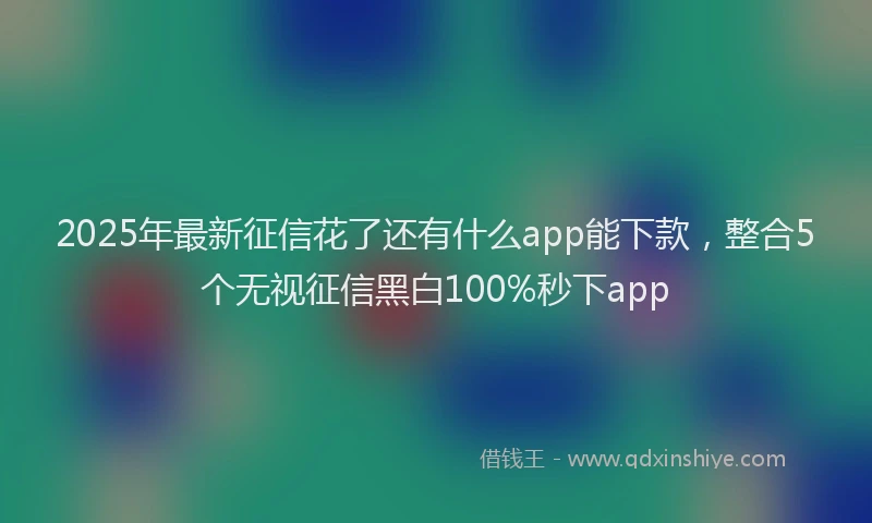 2025年最新征信花了还有什么app能下款，整合5个无视征信黑白100%秒下app