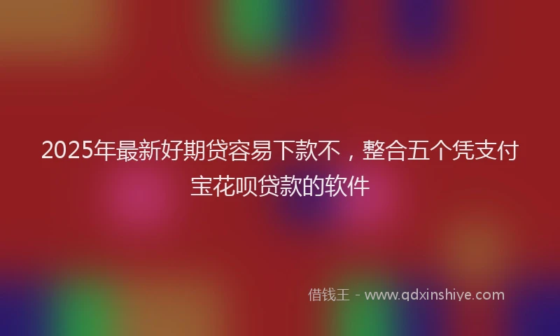 2025年最新好期贷容易下款不，整合五个凭支付宝花呗贷款的软件