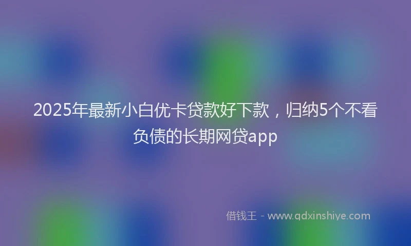2025年最新小白优卡贷款好下款，归纳5个不看负债的长期网贷app