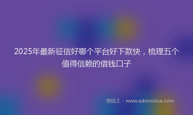 2025年最新征信好哪个平台好下款快，梳理五个值得信赖的借钱口子