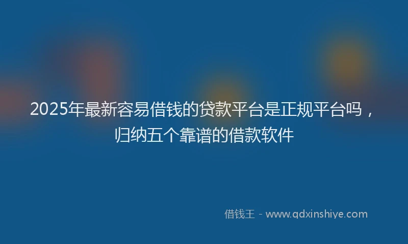2025年最新容易借钱的贷款平台是正规平台吗，归纳五个靠谱的借款软件