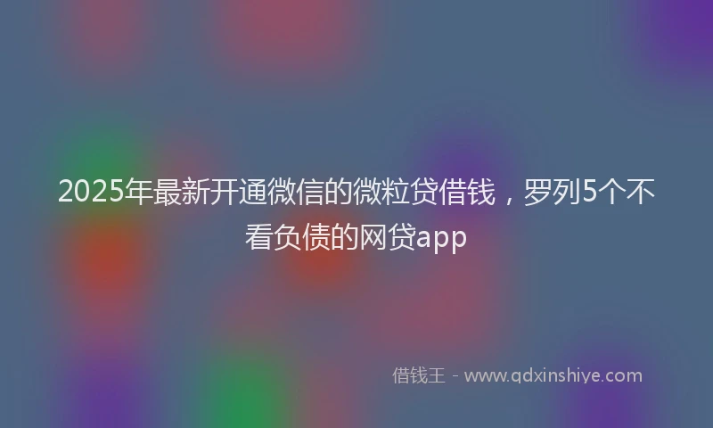 2025年最新开通微信的微粒贷借钱，罗列5个不看负债的网贷app