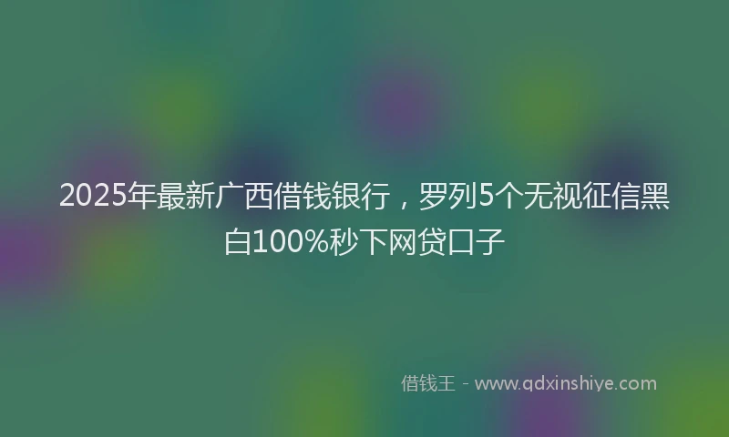 2025年最新广西借钱银行，罗列5个无视征信黑白100%秒下网贷口子