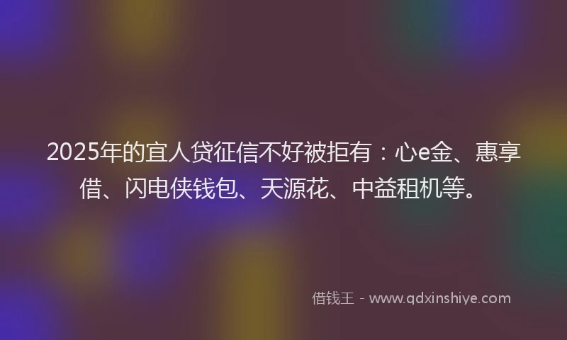 2025年的宜人贷征信不好被拒有：心e金、惠享借、闪电侠钱包、天源花、中益租机等。