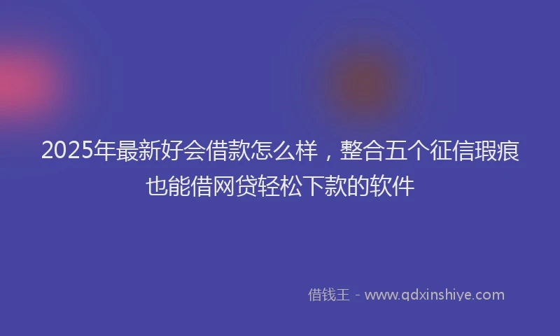 2025年最新好会借款怎么样，整合五个征信瑕疵也能借网贷轻松下款的软件