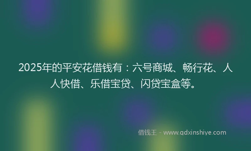 2025年的平安花借钱有：六号商城、畅行花、人人快借、乐借宝贷、闪贷宝盒等。