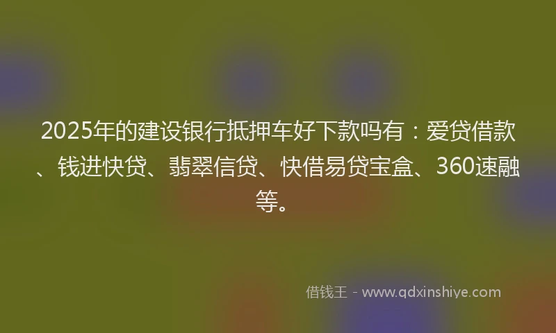 2025年的建设银行抵押车好下款吗有：爱贷借款、钱进快贷、翡翠信贷、快借易贷宝盒、360速融等。
