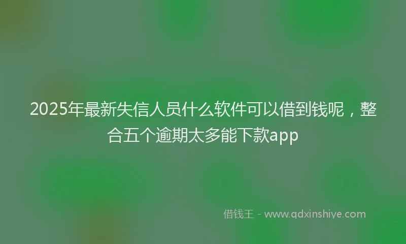 2025年最新失信人员什么软件可以借到钱呢，整合五个逾期太多能下款app