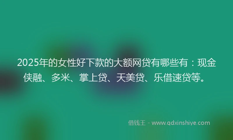 2025年的女性好下款的大额网贷有哪些有：现金侠融、多米、掌上贷、天美贷、乐借速贷等。