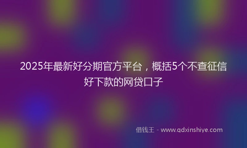 2025年最新好分期官方平台，概括5个不查征信好下款的网贷口子