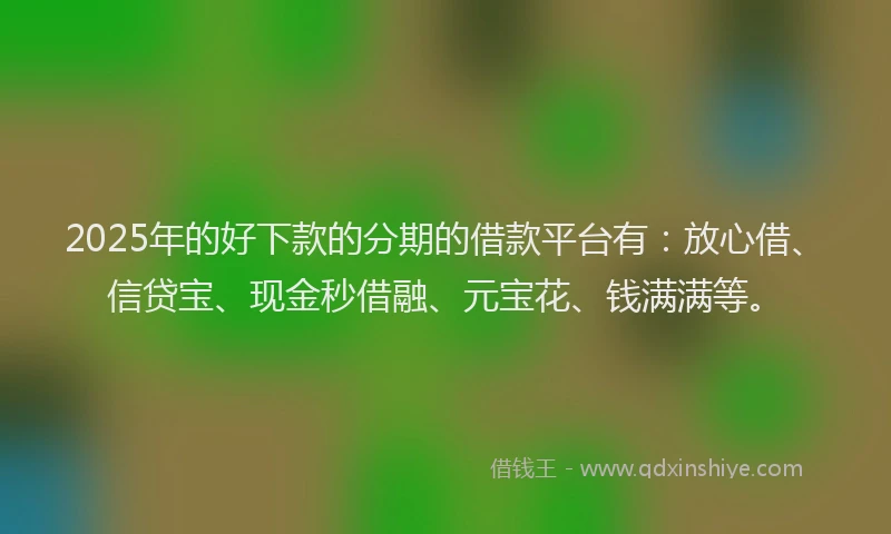 2025年的好下款的分期的借款平台有：放心借、信贷宝、现金秒借融、元宝花、钱满满等。